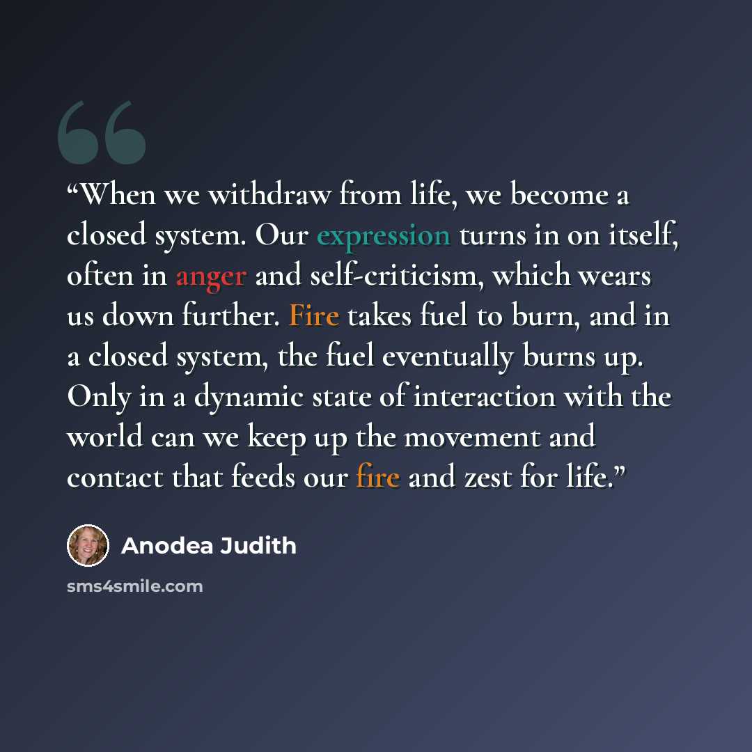 “When we withdraw from life, we become a closed system. Our expression turns in on itself, often in anger and self-criticism, which wears us down further. Fire takes fuel to burn, and in a closed system, the fuel eventually burns up. Only in a dynamic state of interaction with the world can we keep…” quote by Anodea Judith