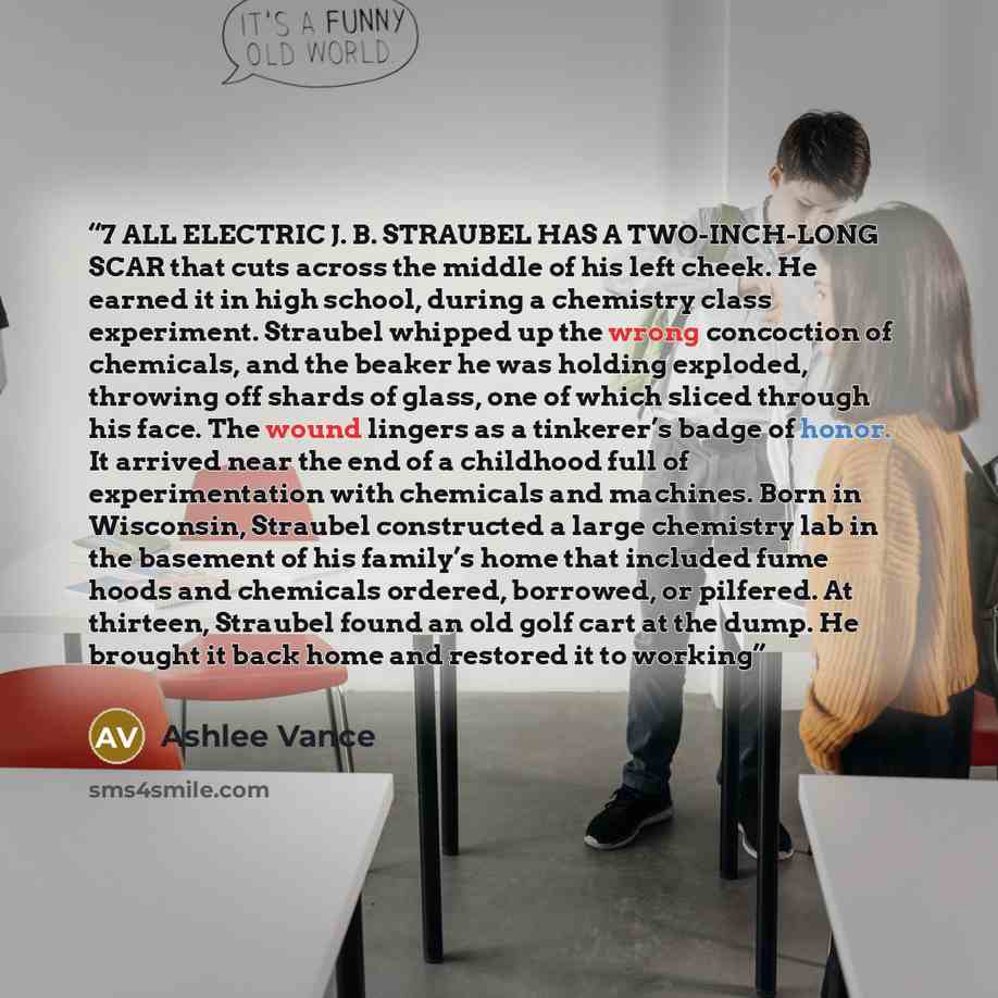 “7 ALL ELECTRIC J. B. STRAUBEL HAS A TWO-INCH-LONG SCAR that cuts across the middle of his left cheek. He earned it in high school, during a chemistry class experiment. Straubel whipped up the wrong concoction of chemicals, and the beaker he was holding exploded, throwing off shards of glass, one…” quote by Ashlee Vance