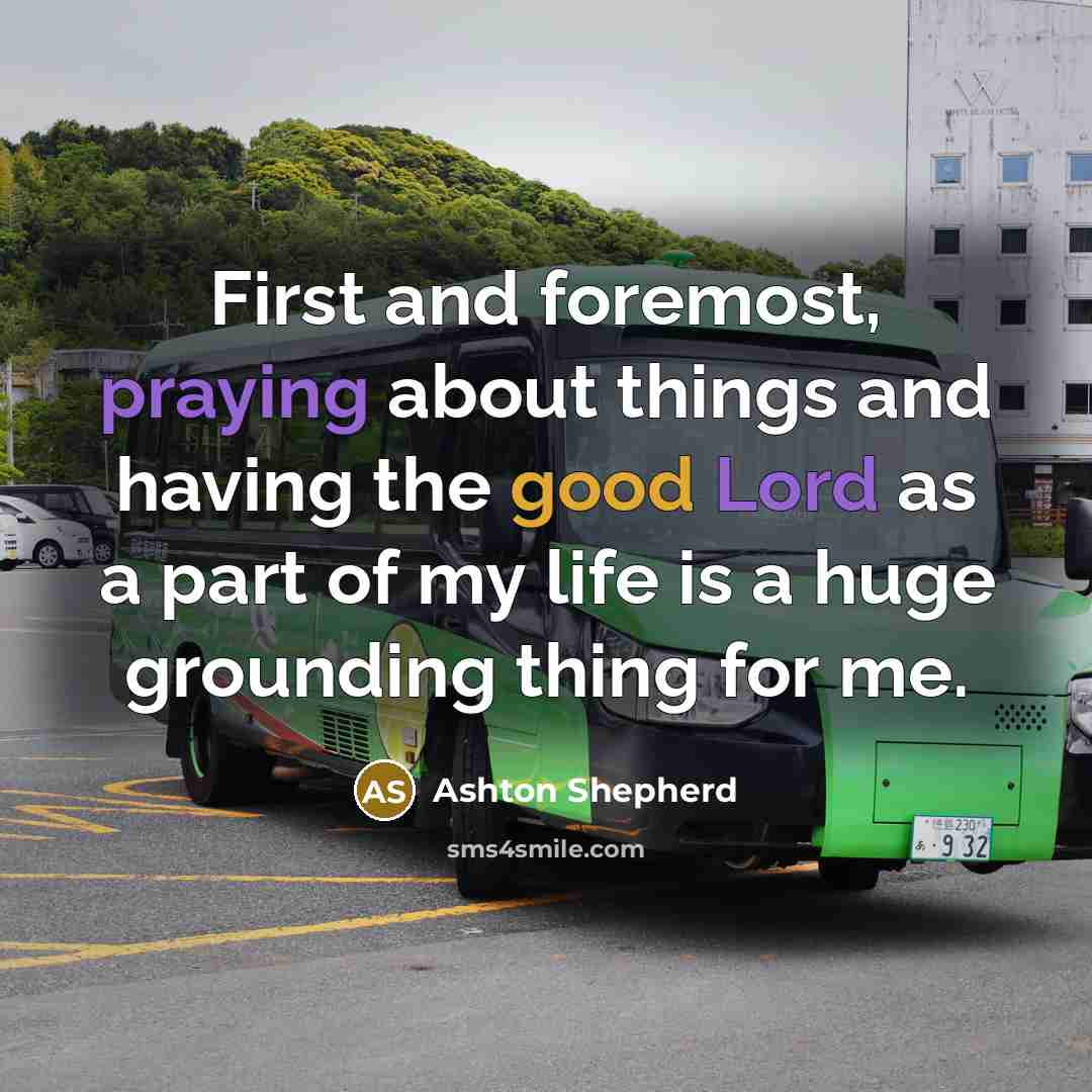 “First and foremost, praying about things and having the good Lord as a part of my life is a huge grounding thing for me.” quote by Ashton Shepherd