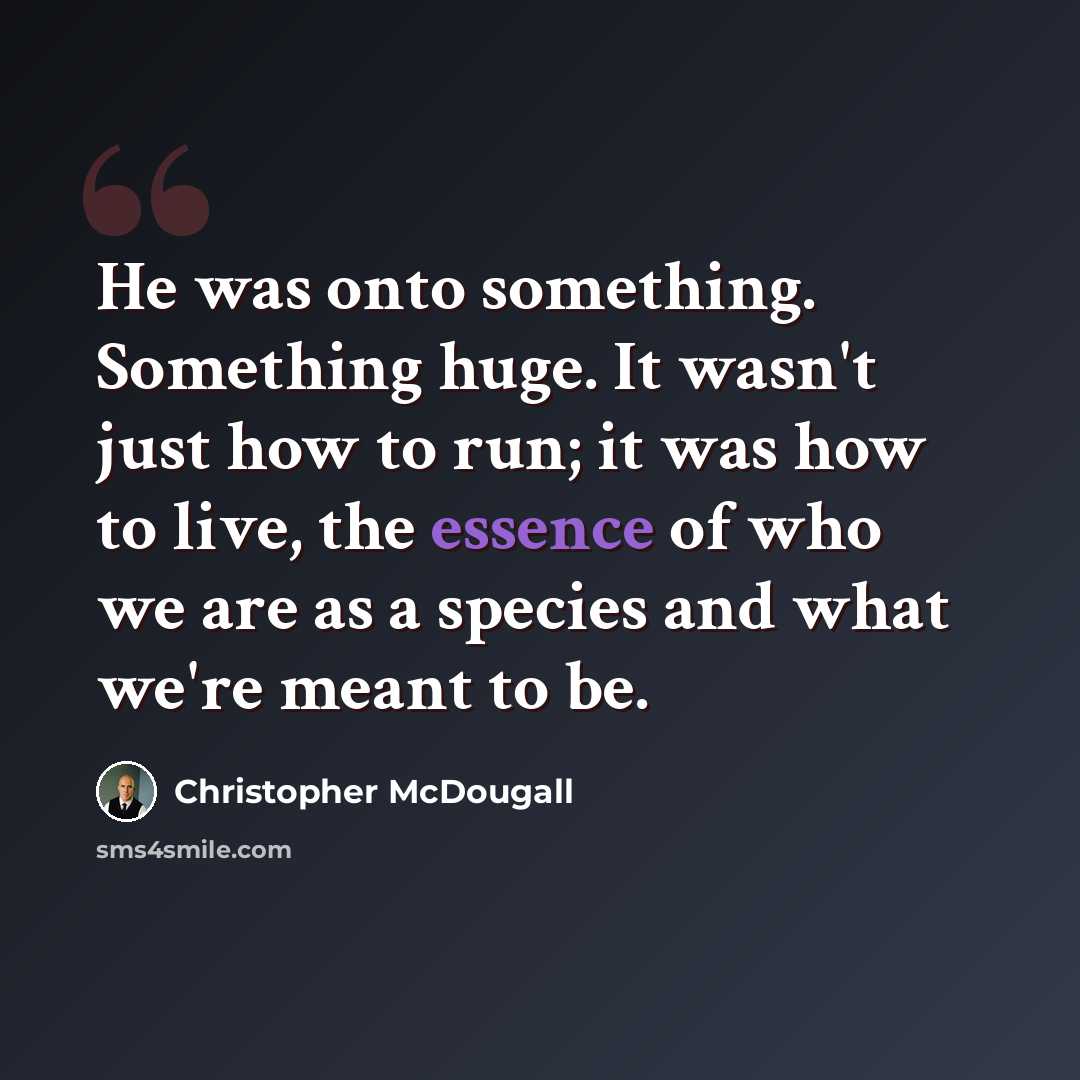 “He was onto something. Something huge. It wasn't just how to run; it was how to live, the essence of who we are as a species and what we're meant to be.” quote by Christopher McDougall