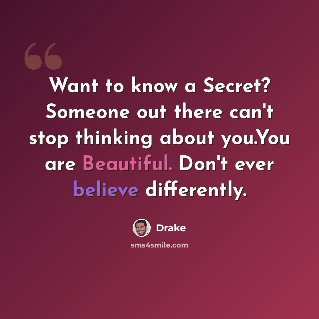 “Want to know a Secret? Someone out there can't stop thinking about you.You are Beautiful. Don't ever believe differently.” quote by Drake