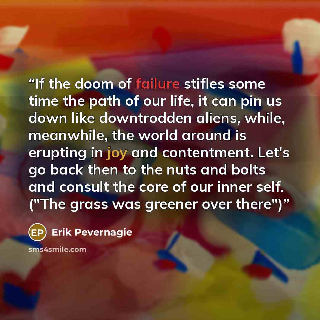 “If the doom of failure stifles some time the path of our life, it can pin us down like downtrodden aliens, while, meanwhile, the world around is erupting in joy and contentment. Let's go back then to the nuts and bolts and consult the core of our inner self. ("The grass was greener over there")” quote by Erik Pevernagie
