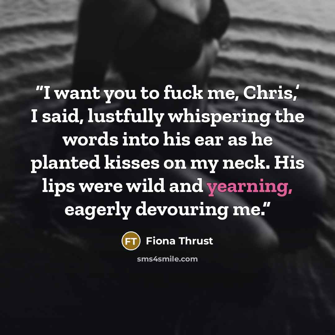 “I want you to fuck me, Chris,’ I said, lustfully whispering the words into his ear as he planted kisses on my neck. His lips were wild and yearning, eagerly devouring me.” quote by Fiona Thrust