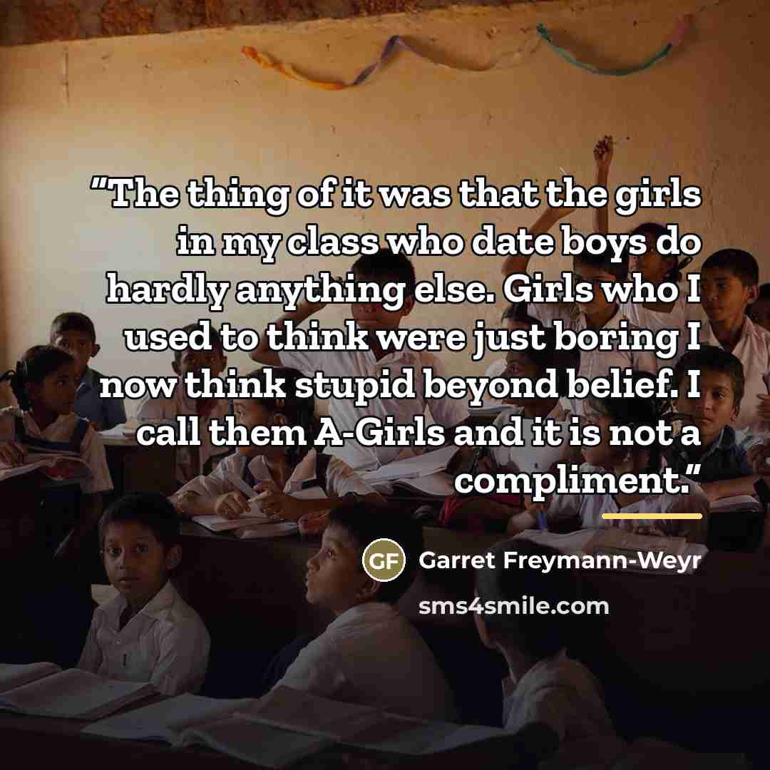 “The thing of it was that the girls in my class who date boys do hardly anything else. Girls who I used to think were just boring I now think stupid beyond belief. I call them A-Girls and it is not a compliment.” quote by Garret Freymann-Weyr