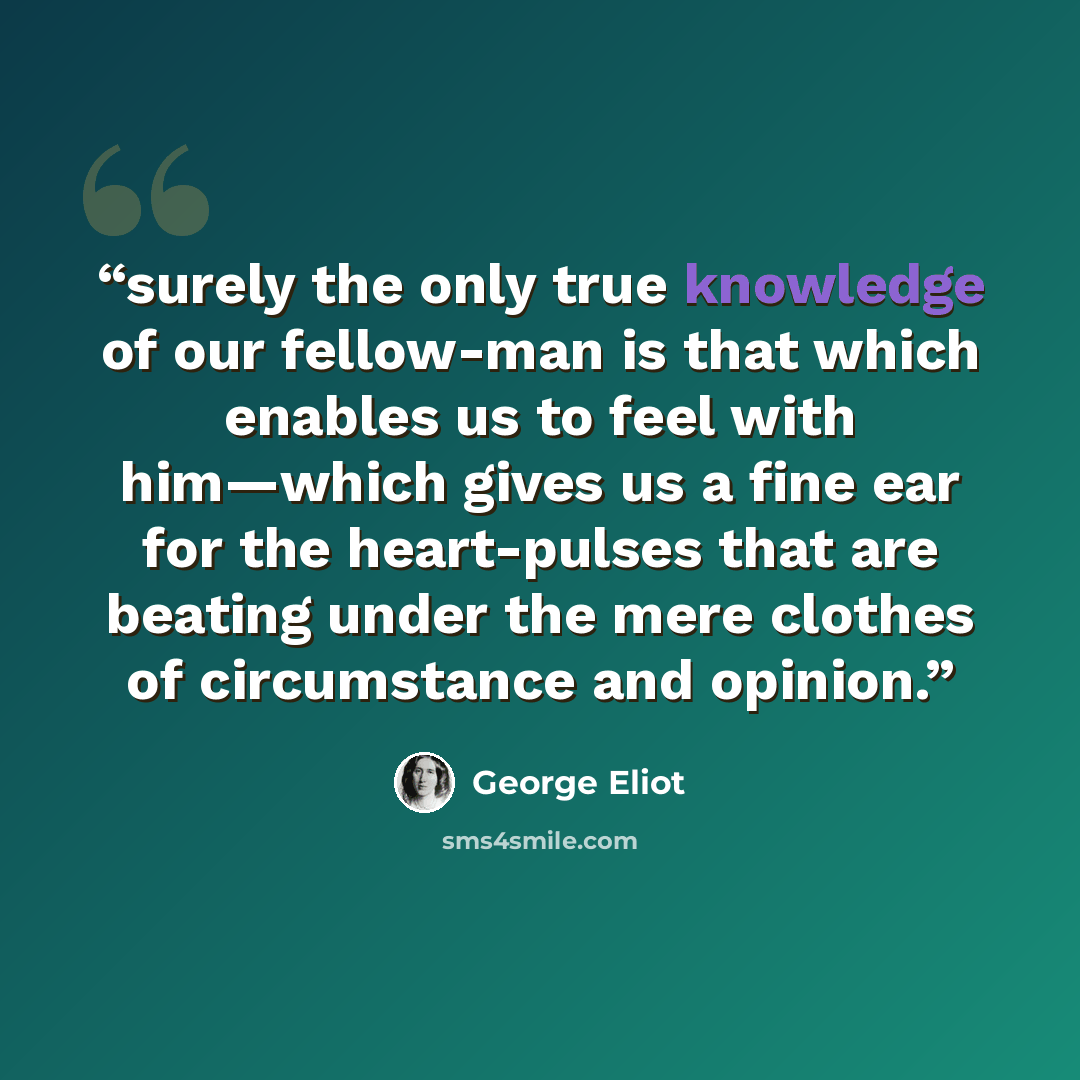 “surely the only true knowledge of our fellow-man is that which enables us to feel with him—which gives us a fine ear for the heart-pulses that are beating under the mere clothes of circumstance and opinion.” quote by George Eliot