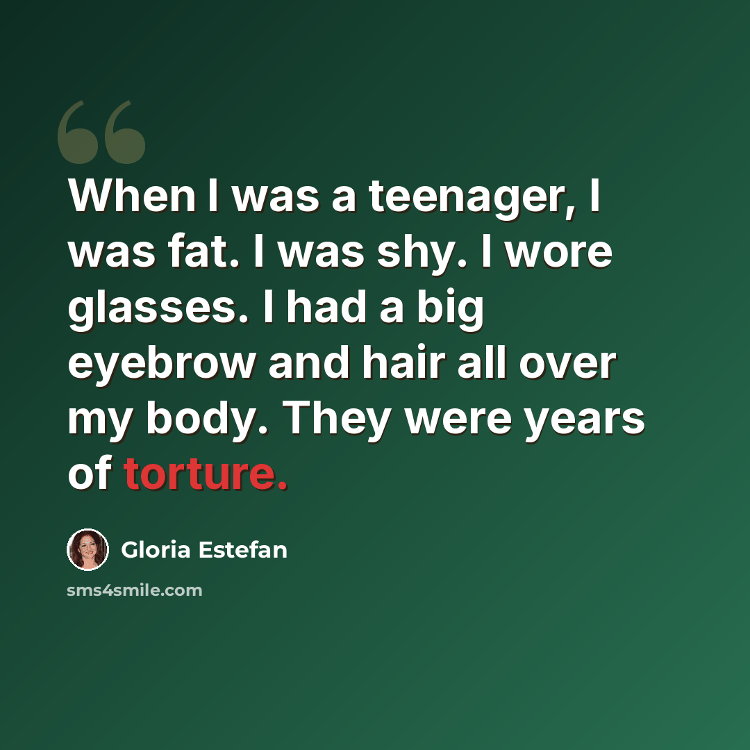 “When I was a teenager, I was fat. I was shy. I wore glasses. I had a big eyebrow and hair all over my body. They were years of torture.” quote by Gloria Estefan