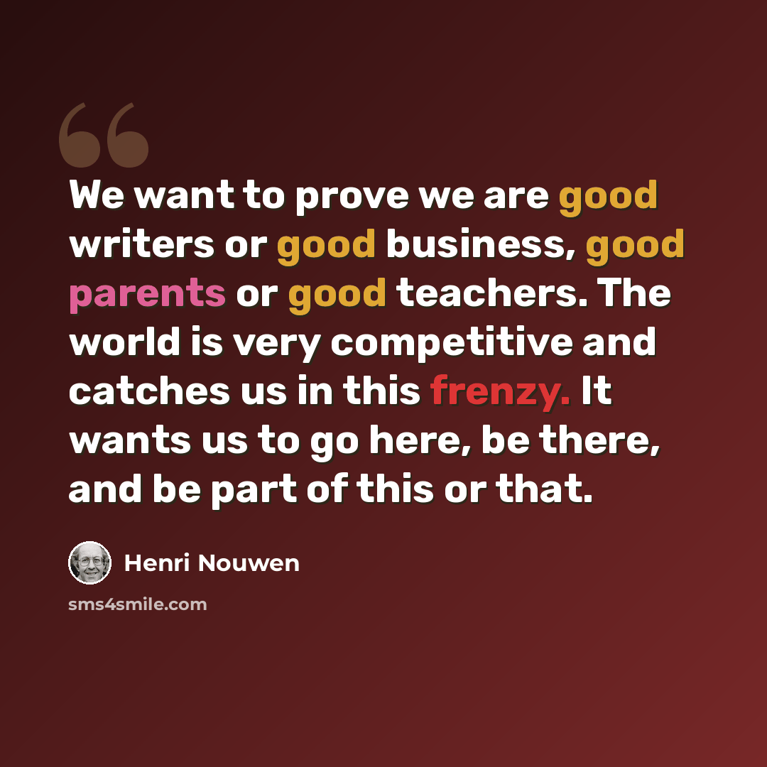 “We want to prove we are good writers or good business, good parents or good teachers. The world is very competitive and catches us in this frenzy. It wants us to go here, be there, and be part of this or that.” quote by Henri Nouwen