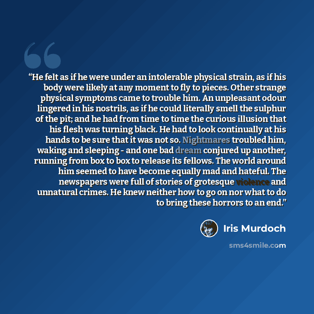 “He felt as if he were under an intolerable physical strain, as if his body were likely at any moment to fly to pieces. Other strange physical symptoms came to trouble him. An unpleasant odour lingered in his nostrils, as if he could literally smell the sulphur of the pit; and he had from time to…” quote by Iris Murdoch