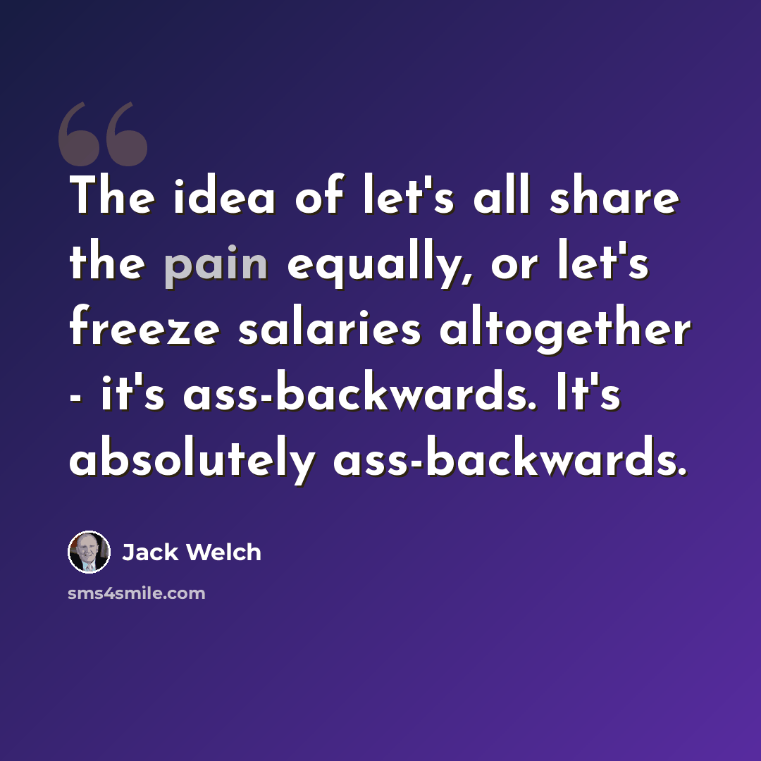 “The idea of let's all share the pain equally, or let's freeze salaries altogether - it's ass-backwards. It's absolutely ass-backwards.” quote by Jack Welch