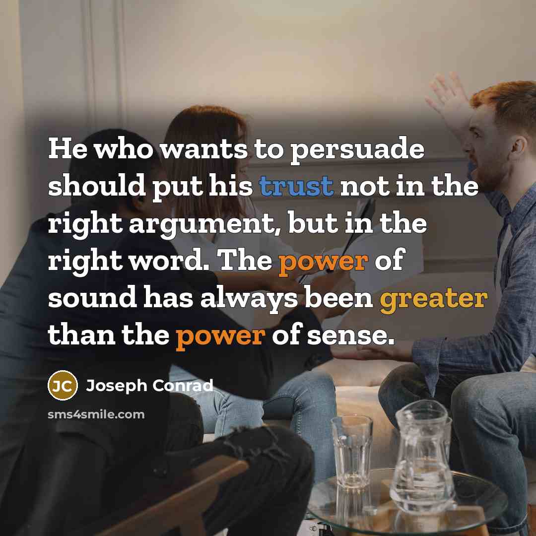 “He who wants to persuade should put his trust not in the right argument, but in the right word. The power of sound has always been greater than the power of sense.” quote by Joseph Conrad