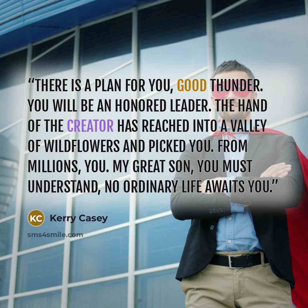 “There is a plan for you, Good Thunder. You will be an honored leader. The hand of the creator has reached into a valley of wildflowers and picked you. From millions, you. My great son, you must understand, no ordinary life awaits you.” quote by Kerry Casey