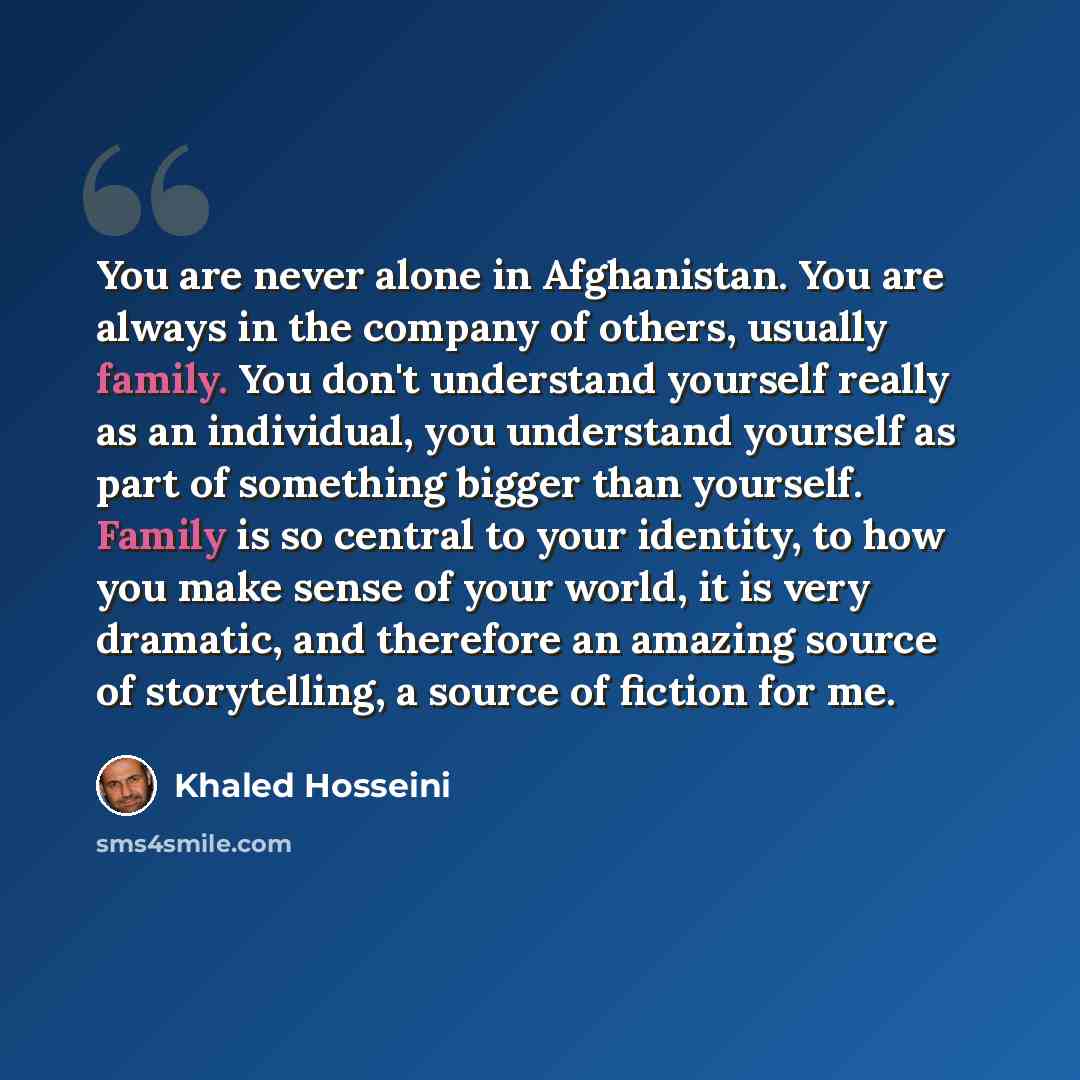“You are never alone in Afghanistan. You are always in the company of others, usually family. You don't understand yourself really as an individual, you understand yourself as part of something bigger than yourself. Family is so central to your identity, to how you make sense of your world, it is…” quote by Khaled Hosseini