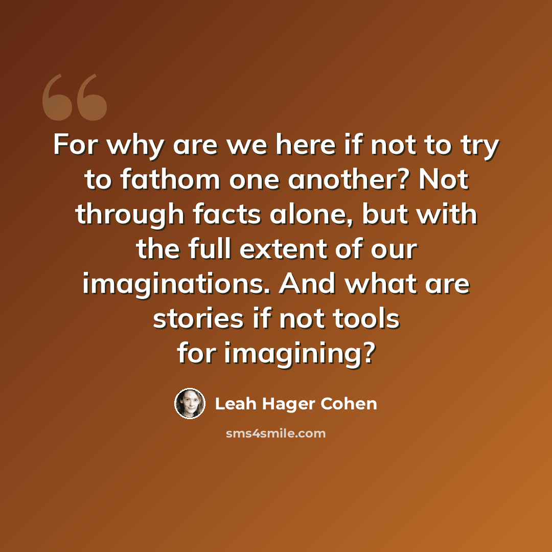 “For why are we here if not to try to fathom one another? Not through facts alone, but with the full extent of our imaginations. And what are stories if not tools for imagining?” quote by Leah Hager Cohen