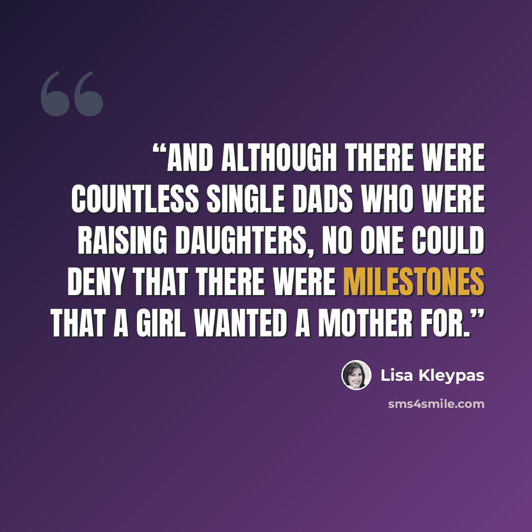 “And although there were countless single dads who were raising daughters, no one could deny that there were milestones that a girl wanted a mother for.” quote by Lisa Kleypas