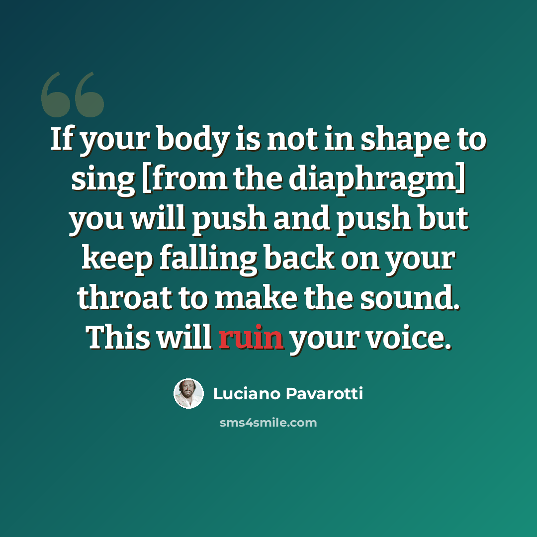 “If your body is not in shape to sing [from the diaphragm] you will push and push but keep falling back on your throat to make the sound. This will ruin your voice.” quote by Luciano Pavarotti