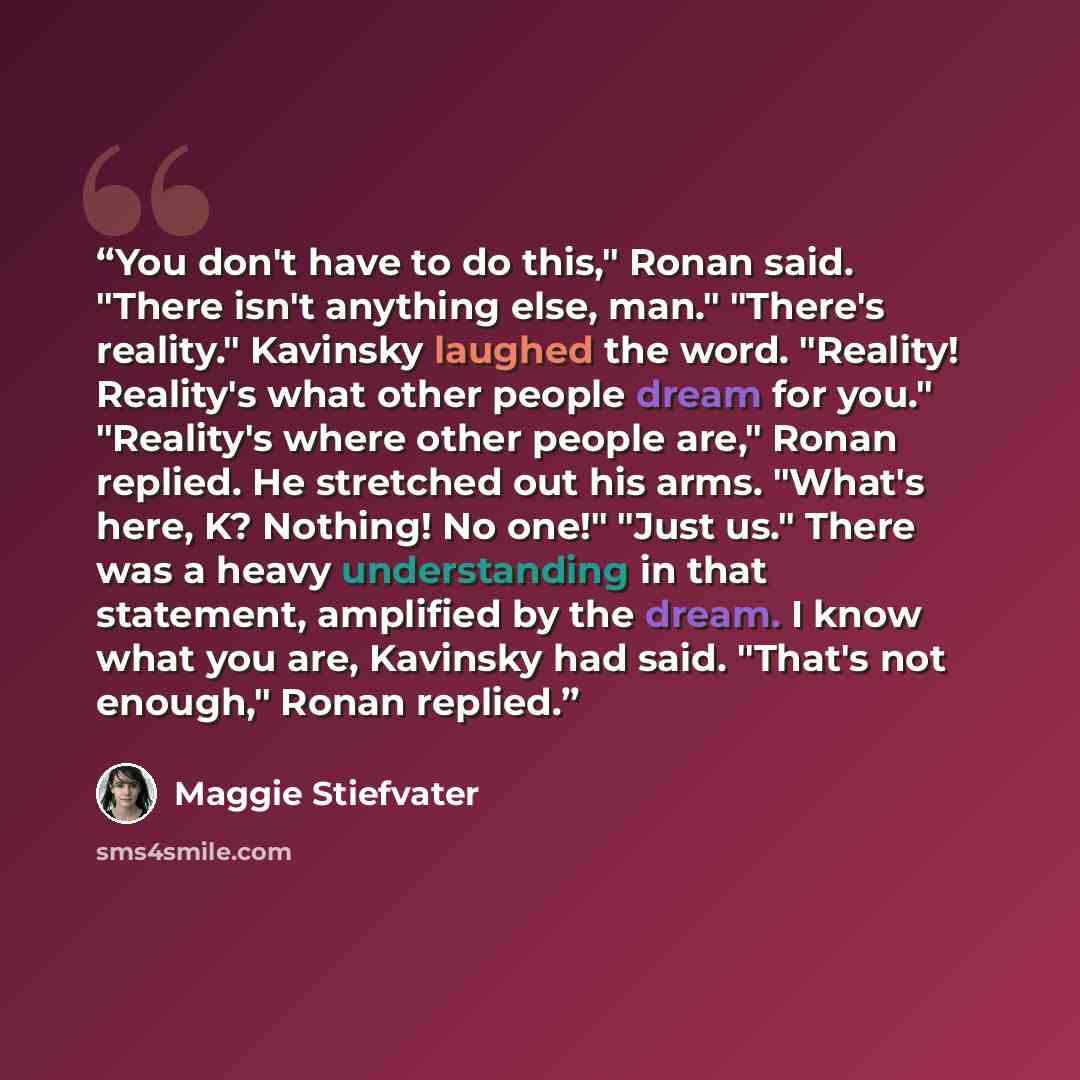 “You don't have to do this," Ronan said. "There isn't anything else, man." "There's reality." Kavinsky laughed the word. "Reality! Reality's what other people dream for you." "Reality's where other people are," Ronan replied. He stretched out his arms. "What's here, K? Nothing! No one!" "Just us."…” quote by Maggie Stiefvater
