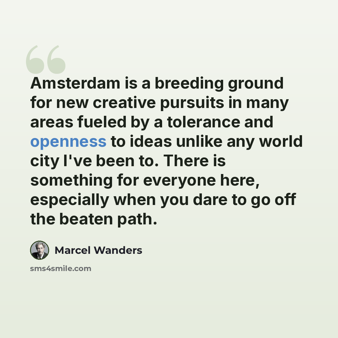 “Amsterdam is a breeding ground for new creative pursuits in many areas fueled by a tolerance and openness to ideas unlike any world city I've been to. There is something for everyone here, especially when you dare to go off the beaten path.” quote by Marcel Wanders