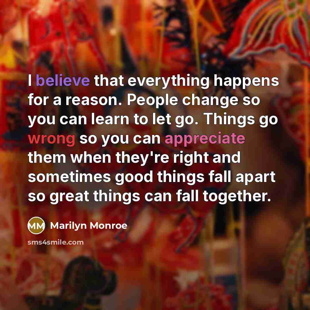 “I believe that everything happens for a reason. People change so you can learn to let go. Things go wrong so you can appreciate them when they're right and sometimes good things fall apart so great things can fall together.” quote by Marilyn Monroe