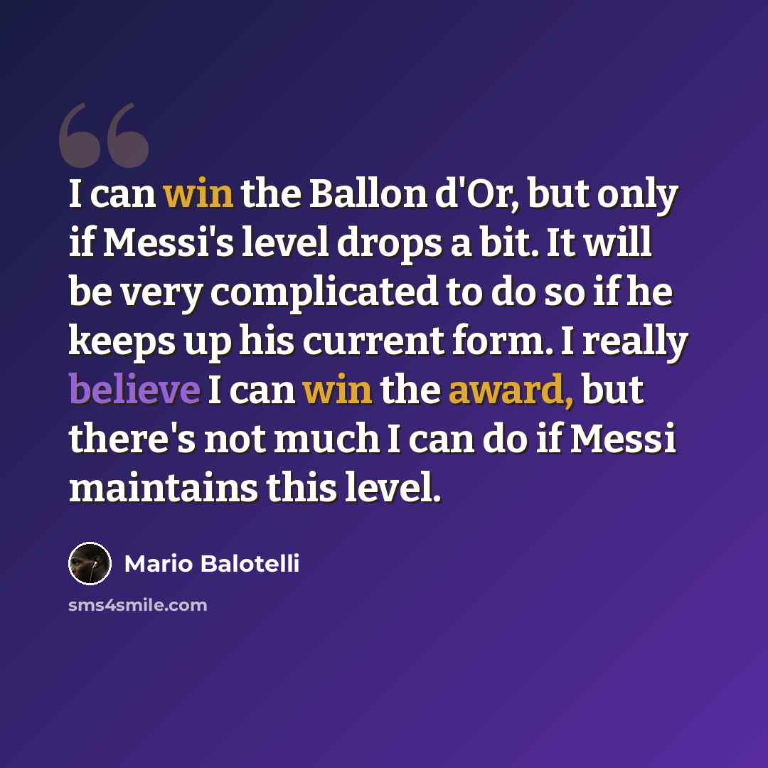“I can win the Ballon d'Or, but only if Messi's level drops a bit. It will be very complicated to do so if he keeps up his current form. I really believe I can win the award, but there's not much I can do if Messi maintains this level.” quote by Mario Balotelli
