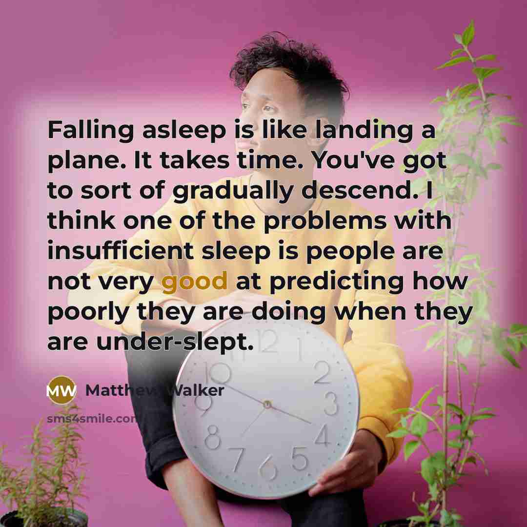 “Falling asleep is like landing a plane. It takes time. You've got to sort of gradually descend. I think one of the problems with insufficient sleep is people are not very good at predicting how poorly they are doing when they are under-slept.” quote by Matthew Walker