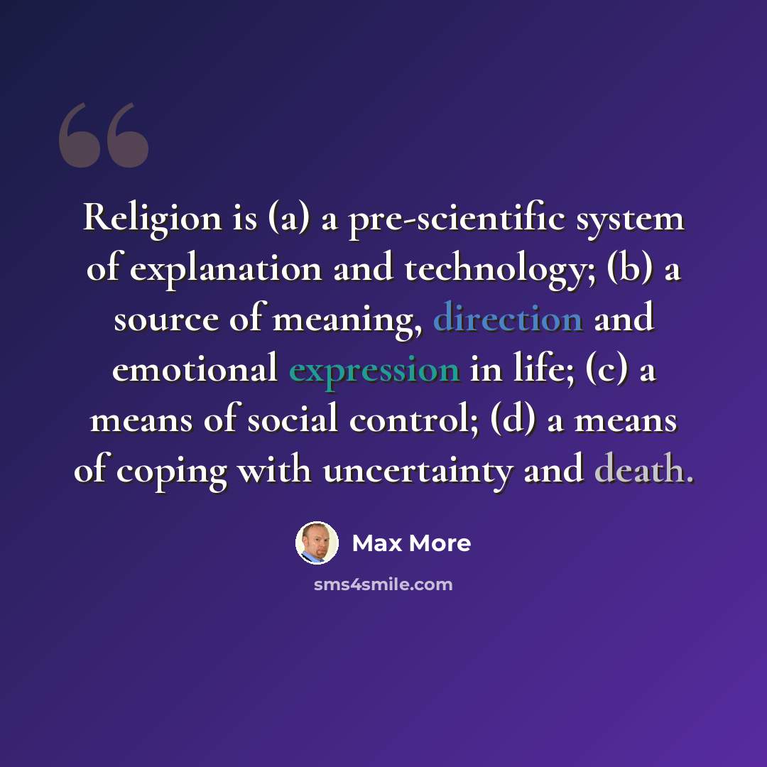 “Religion is (a) a pre-scientific system of explanation and technology; (b) a source of meaning, direction and emotional expression in life; (c) a means of social control; (d) a means of coping with uncertainty and death.” quote by Max More