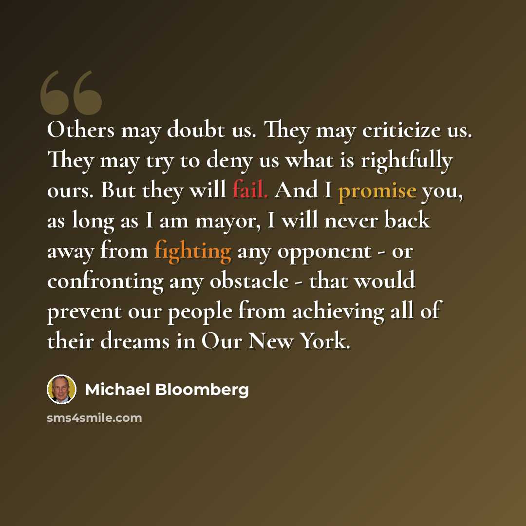 “Others may doubt us. They may criticize us. They may try to deny us what is rightfully ours. But they will fail. And I promise you, as long as I am mayor, I will never back away from fighting any opponent - or confronting any obstacle - that would prevent our people from achieving all of their…” quote by Michael Bloomberg