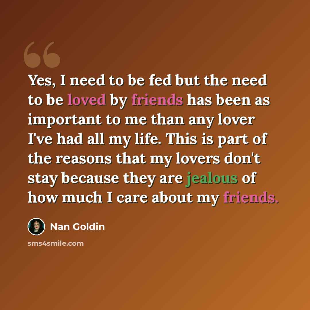 “Yes, I need to be fed but the need to be loved by friends has been as important to me than any lover I've had all my life. This is part of the reasons that my lovers don't stay because they are jealous of how much I care about my friends.” quote by Nan Goldin