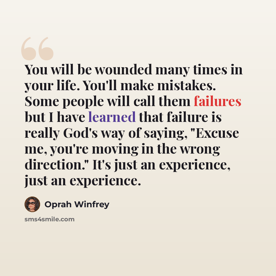 “You will be wounded many times in your life. You'll make mistakes. Some people will call them failures but I have learned that failure is really God's way of saying, "Excuse me, you're moving in the wrong direction." It's just an experience, just an experience.” quote by Oprah Winfrey