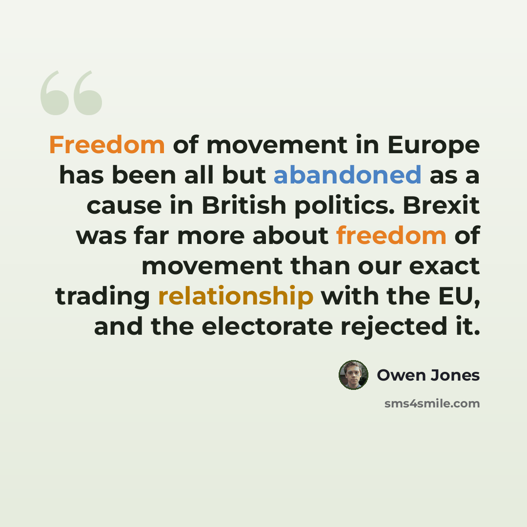 “Freedom of movement in Europe has been all but abandoned as a cause in British politics. Brexit was far more about freedom of movement than our exact trading relationship with the EU, and the electorate rejected it.” quote by Owen Jones