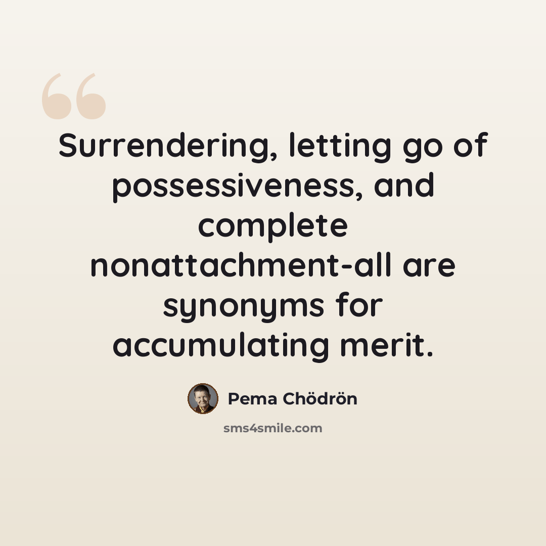 “Surrendering, letting go of possessiveness, and complete nonattachment-all are synonyms for accumulating merit.” quote by Pema Chodron