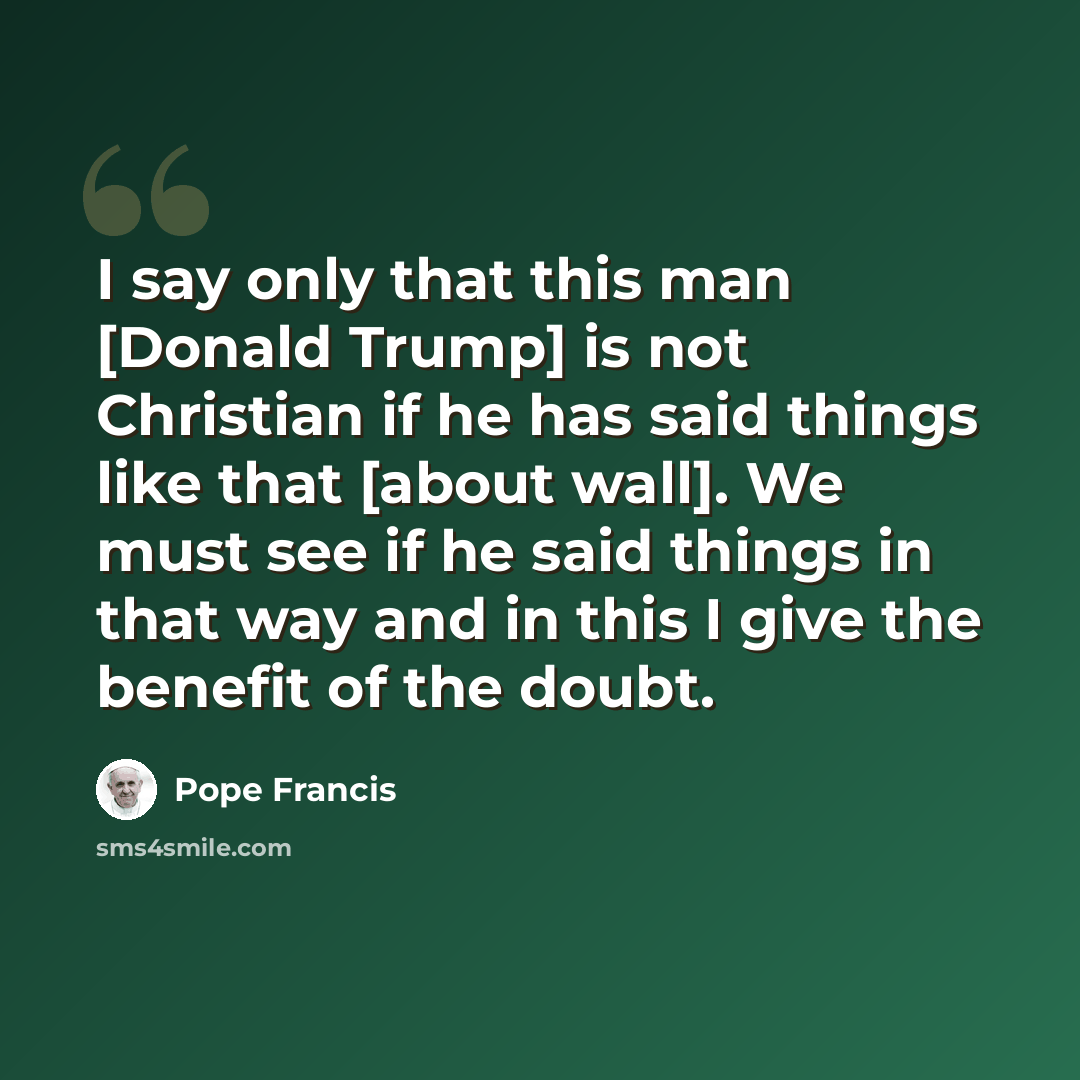 “I say only that this man [Donald Trump] is not Christian if he has said things like that [about wall]. We must see if he said things in that way and in this I give the benefit of the doubt.” quote by Pope Francis
