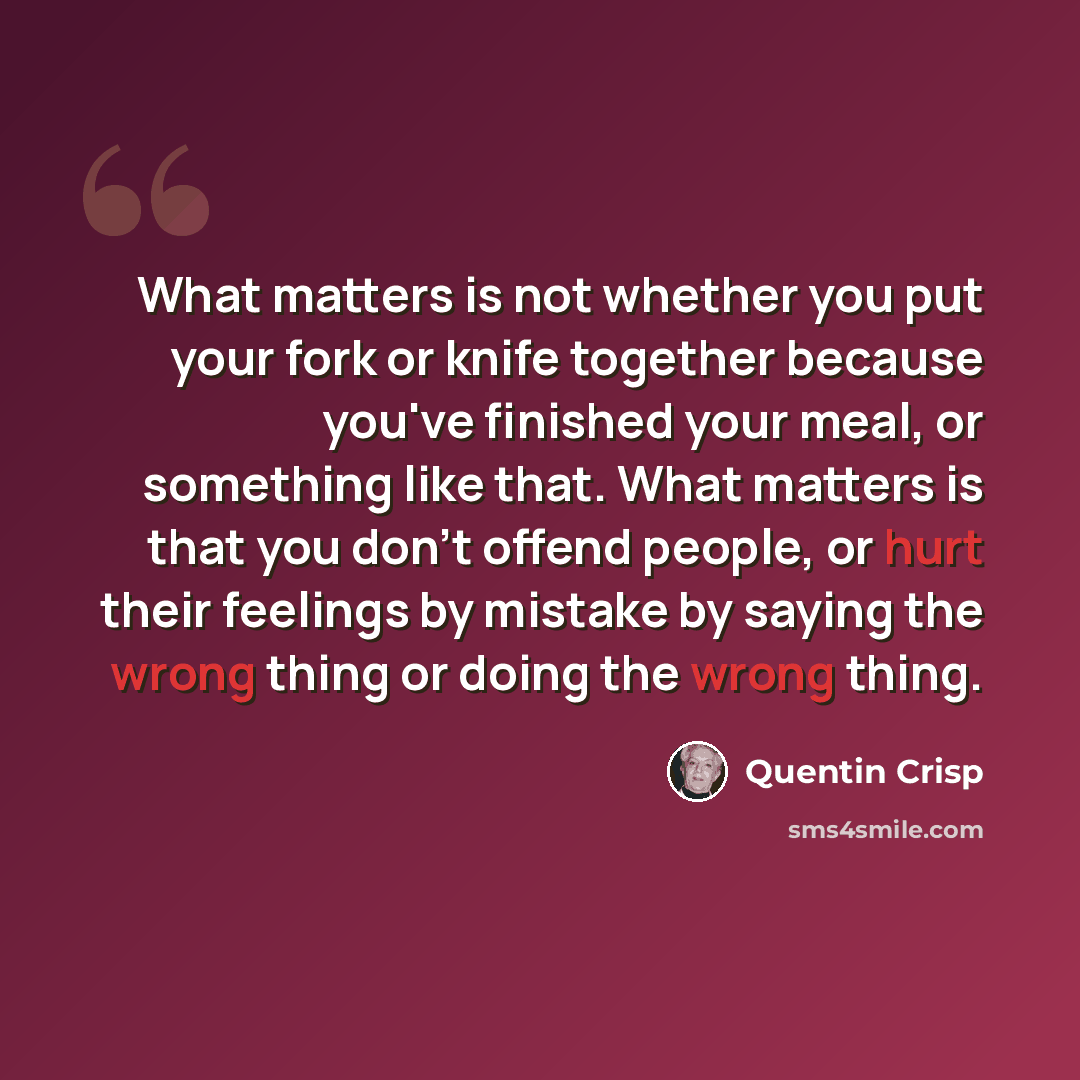 “What matters is not whether you put your fork or knife together because you've finished your meal, or something like that. What matters is that you don't offend people, or hurt their feelings by mistake by saying the wrong thing or doing the wrong thing.” quote by Quentin Crisp