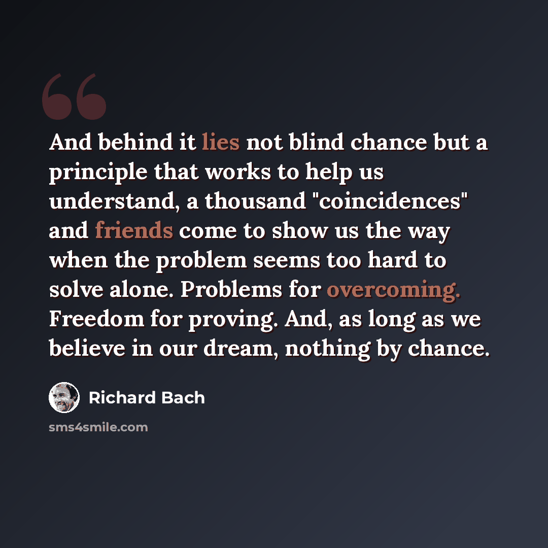 “And behind it lies not blind chance but a principle that works to help us understand, a thousand "coincidences" and friends come to show us the way when the problem seems too hard to solve alone. Problems for overcoming. Freedom for proving. And, as long as we believe in our dream, nothing by…” quote by Richard Bach