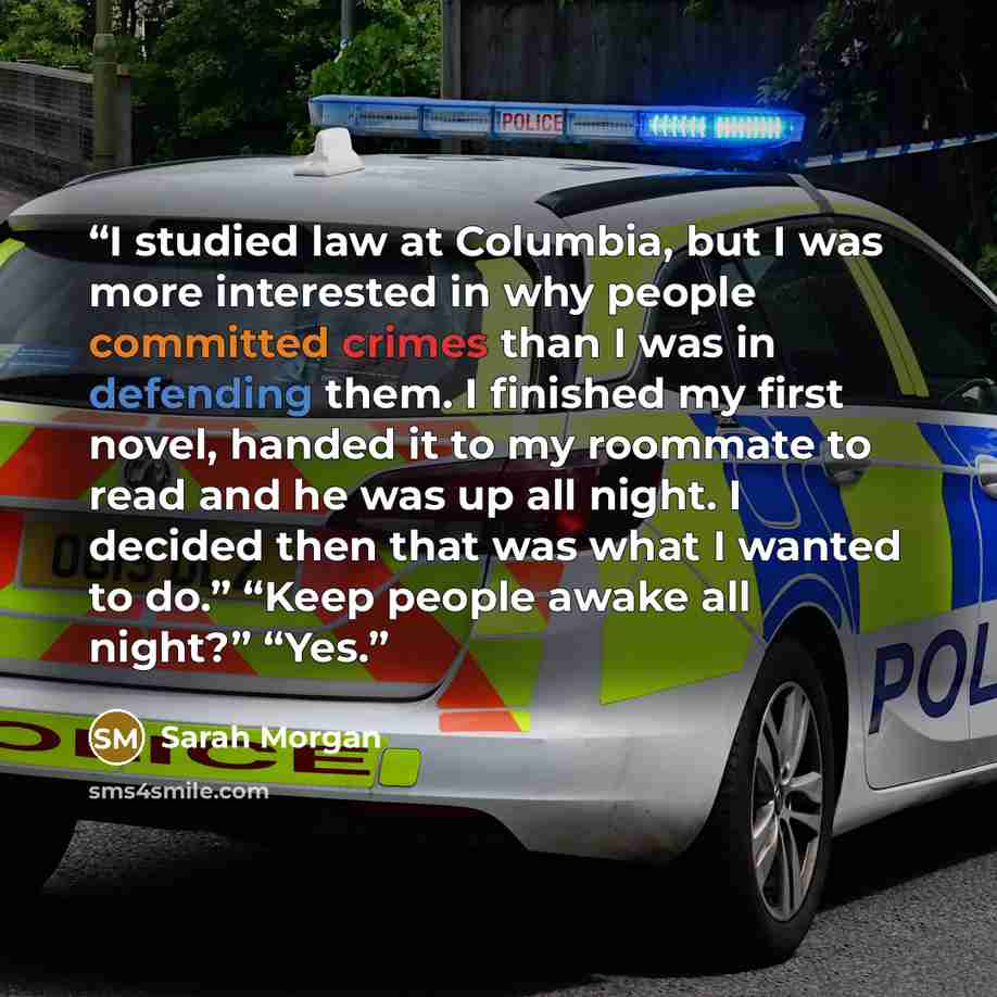 “I studied law at Columbia, but I was more interested in why people committed crimes than I was in defending them. I finished my first novel, handed it to my roommate to read and he was up all night. I decided then that was what I wanted to do.” “Keep people awake all night?” “Yes.” quote by Sarah Morgan