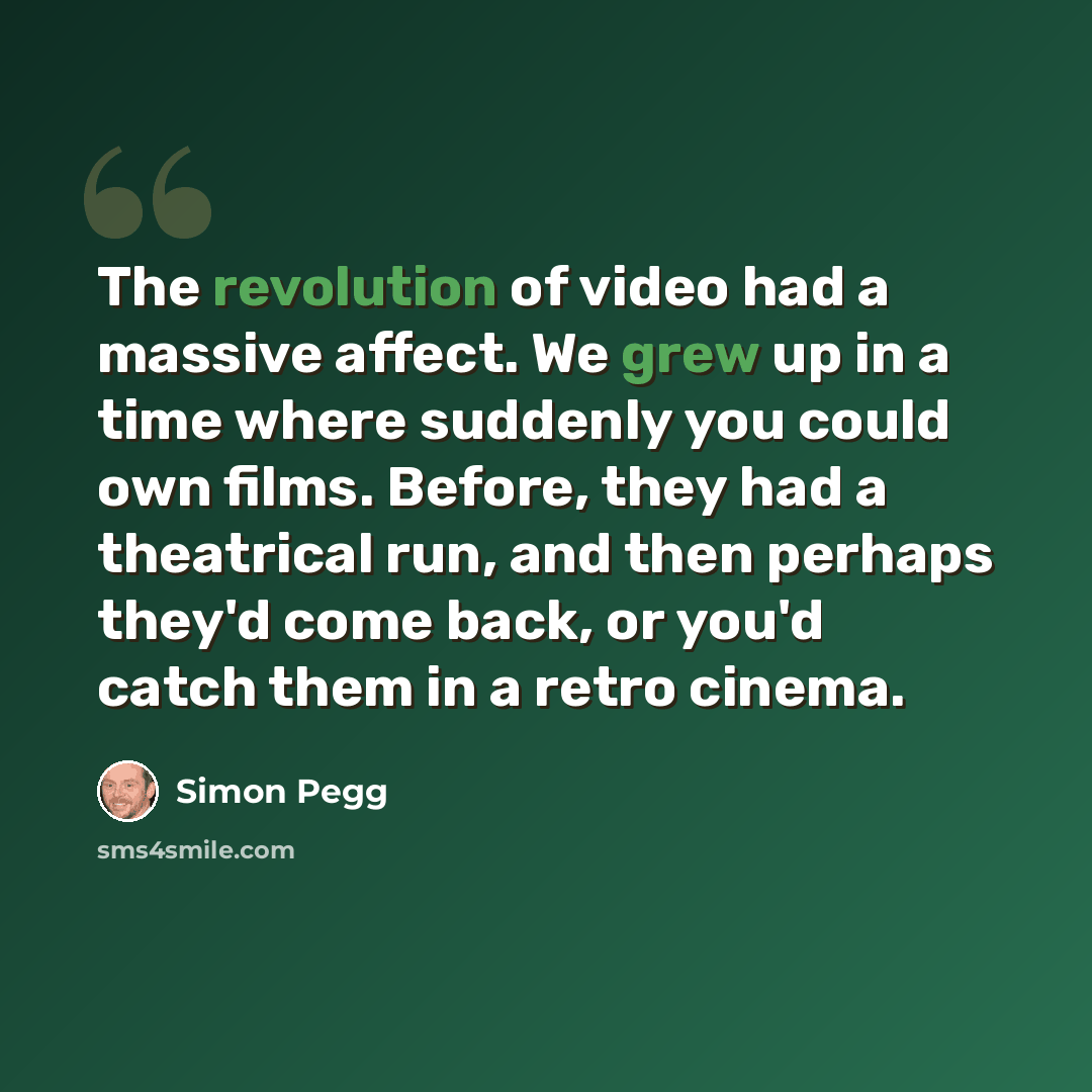 “The revolution of video had a massive affect. We grew up in a time where suddenly you could own films. Before, they had a theatrical run, and then perhaps they'd come back, or you'd catch them in a retro cinema.” quote by Simon Pegg