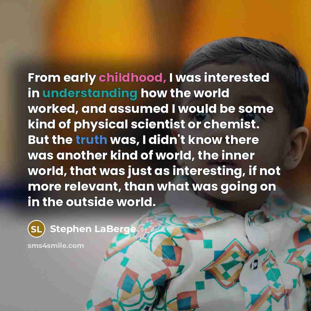 “From early childhood, I was interested in understanding how the world worked, and assumed I would be some kind of physical scientist or chemist. But the truth was, I didn't know there was another kind of world, the inner world, that was just as interesting, if not more relevant, than what was…” quote by Stephen LaBerge
