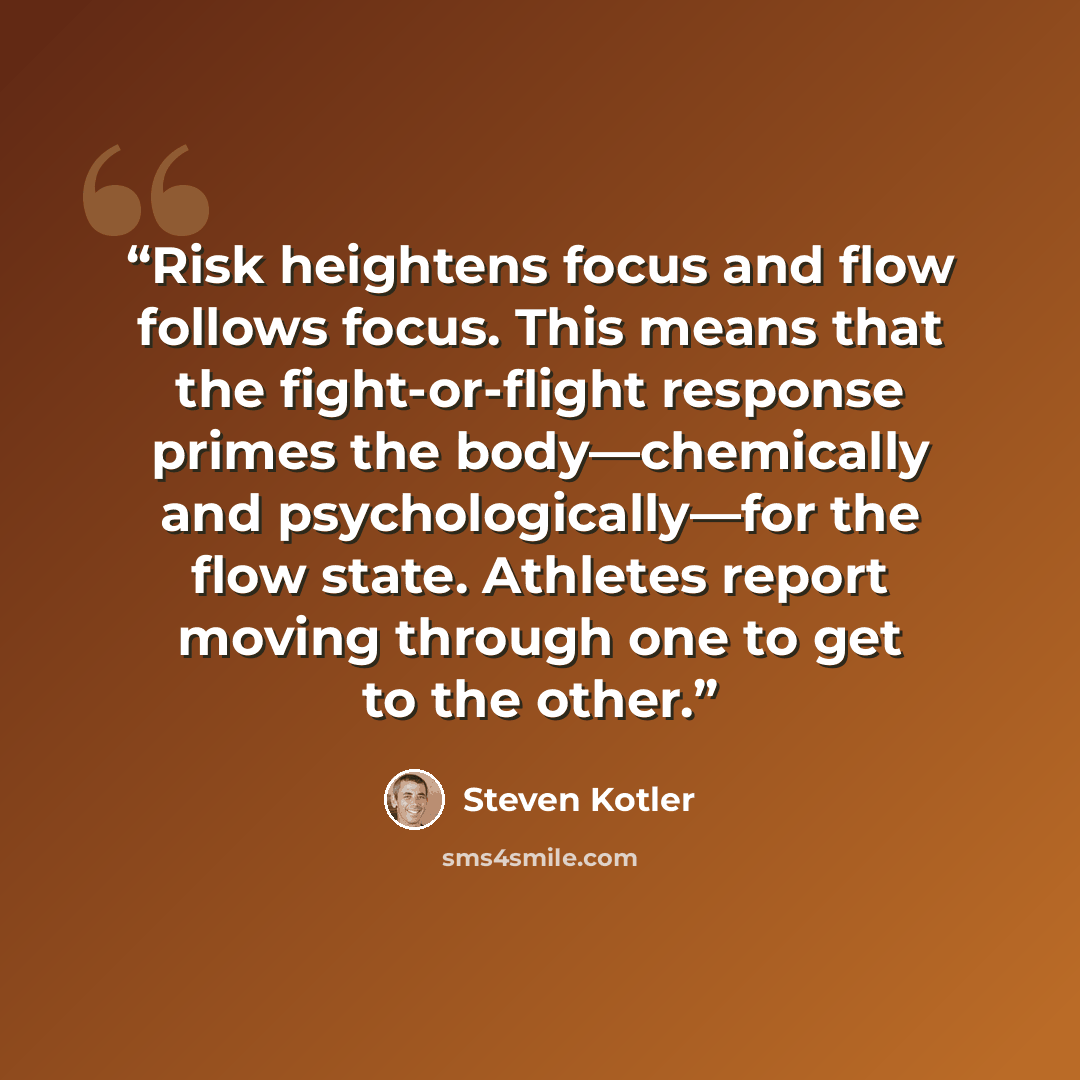 “Risk heightens focus and flow follows focus. This means that the fight-or-flight response primes the body—chemically and psychologically—for the flow state. Athletes report moving through one to get to the other.” quote by Steven Kotler