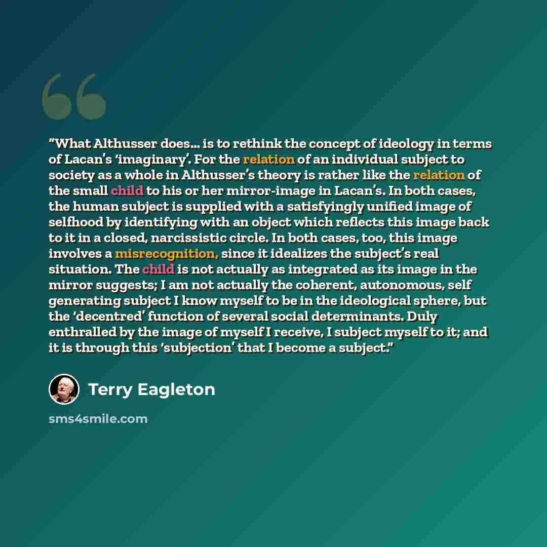 “What Althusser does… is to rethink the concept of ideology in terms of Lacan’s ‘imaginary’. For the relation of an individual subject to society as a whole in Althusser’s theory is rather like the relation of the small child to his or her mirror-image in Lacan’s. In both cases, the human subject…” quote by Terry Eagleton