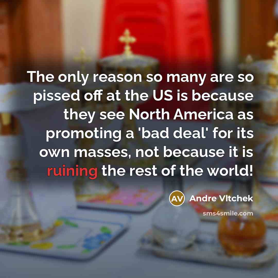 “The only reason so many are so pissed off at the US is because they see North America as promoting a 'bad deal' for its own masses, not because it is ruining the rest of the world!” quote by Andre Vltchek