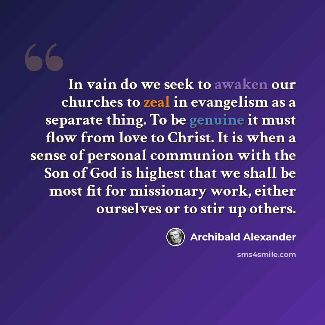 “In vain do we seek to awaken our churches to zeal in evangelism as a separate thing. To be genuine it must flow from love to Christ. It is when a sense of personal communion with the Son of God is highest that we shall be most fit for missionary work, either ourselves or to stir up others.” quote by Archibald Alexander