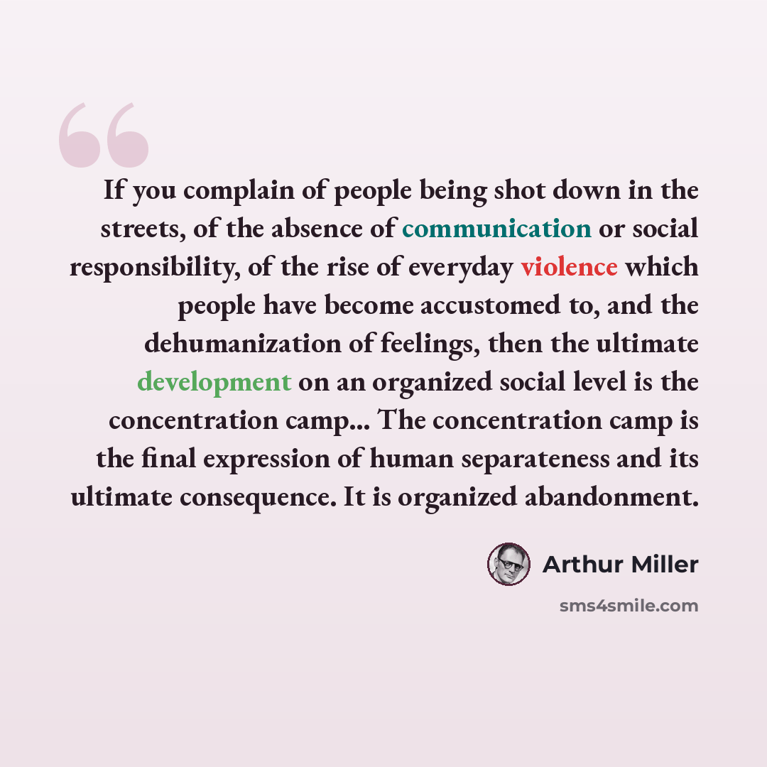 “If you complain of people being shot down in the streets, of the absence of communication or social responsibility, of the rise of everyday violence which people have become accustomed to, and the dehumanization of feelings, then the ultimate development on an organized social level is the…” quote by Arthur Miller