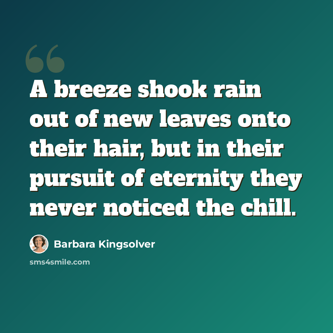 “A breeze shook rain out of new leaves onto their hair, but in their pursuit of eternity they never noticed the chill.” quote by Barbara Kingsolver