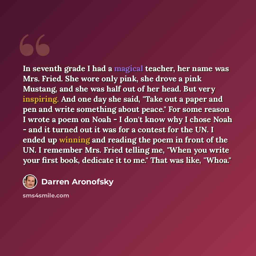 “In seventh grade I had a magical teacher, her name was Mrs. Fried. She wore only pink, she drove a pink Mustang, and she was half out of her head. But very inspiring. And one day she said, "Take out a paper and pen and write something about peace." For some reason I wrote a poem on Noah - I don't…” quote by Darren Aronofsky