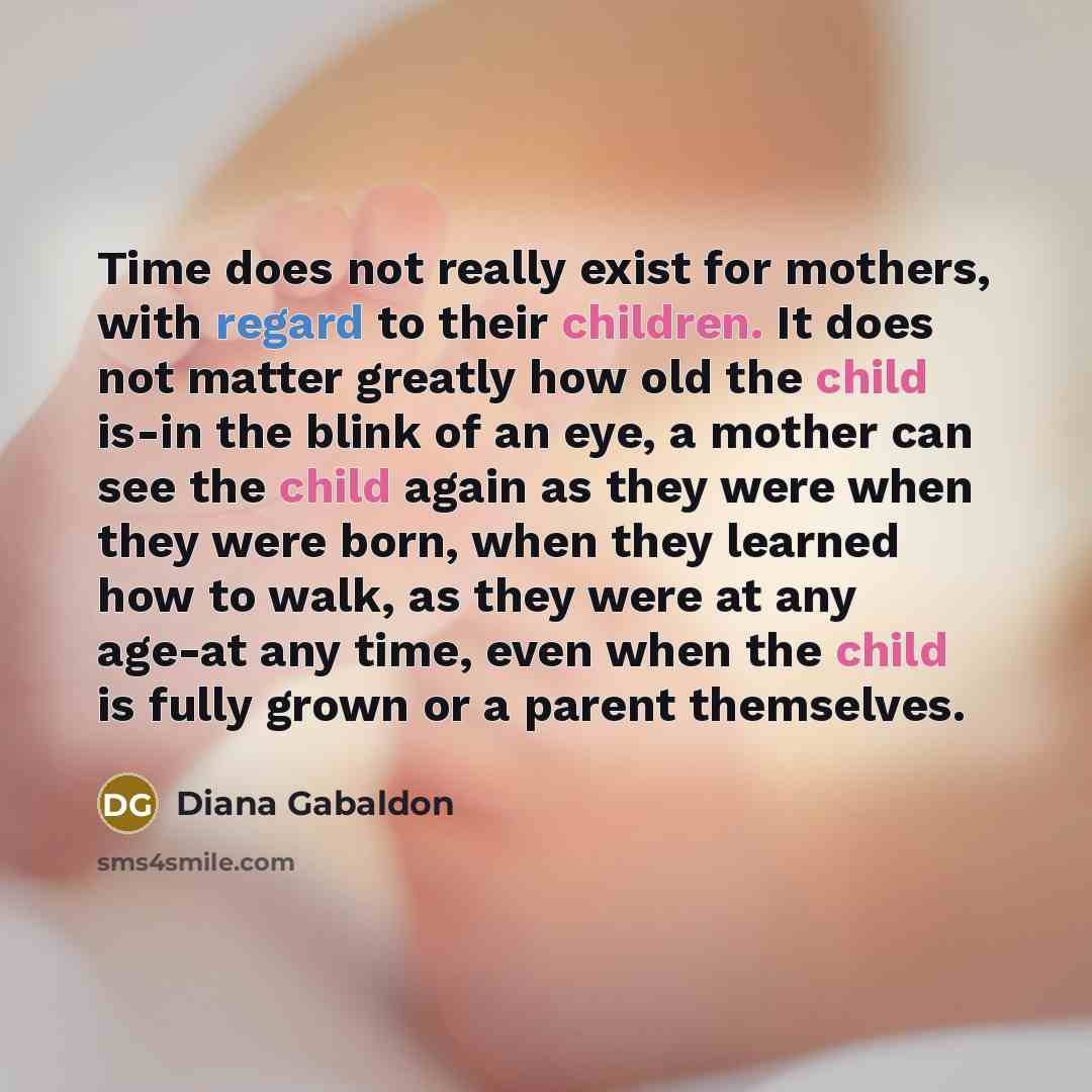 “Time does not really exist for mothers, with regard to their children. It does not matter greatly how old the child is-in the blink of an eye, a mother can see the child again as they were when they were born, when they learned how to walk, as they were at any age-at any time, even when the child…” quote by Diana Gabaldon