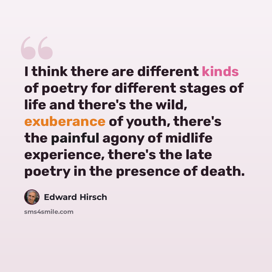 “I think there are different kinds of poetry for different stages of life and there's the wild, exuberance of youth, there's the painful agony of midlife experience, there's the late poetry in the presence of death.” quote by Edward Hirsch