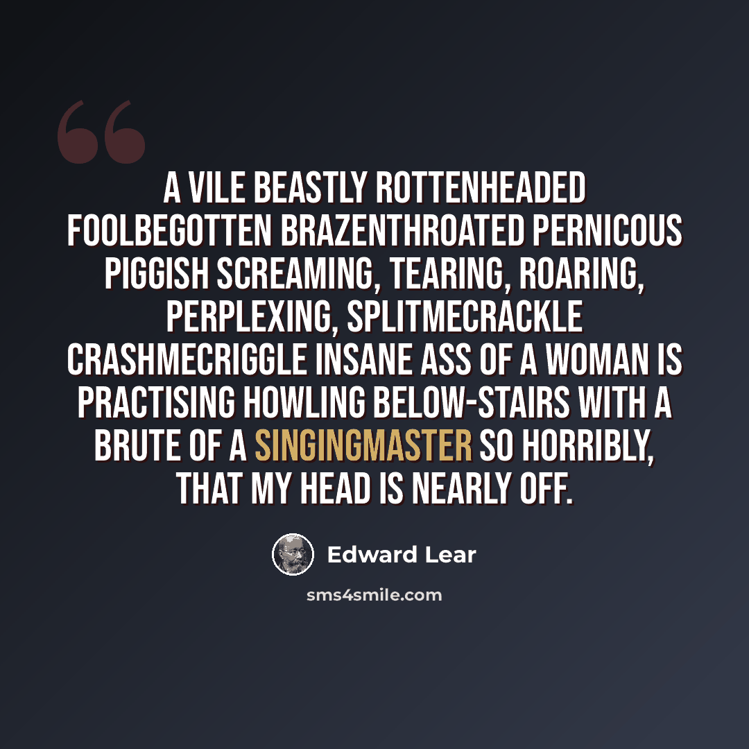 “A vile beastly rottenheaded foolbegotten brazenthroated pernicous piggish screaming, tearing, roaring, perplexing, splitmecrackle crashmecriggle insane ass of a woman is practising howling below-stairs with a brute of a singingmaster so horribly, that my head is nearly off.” quote by Edward Lear