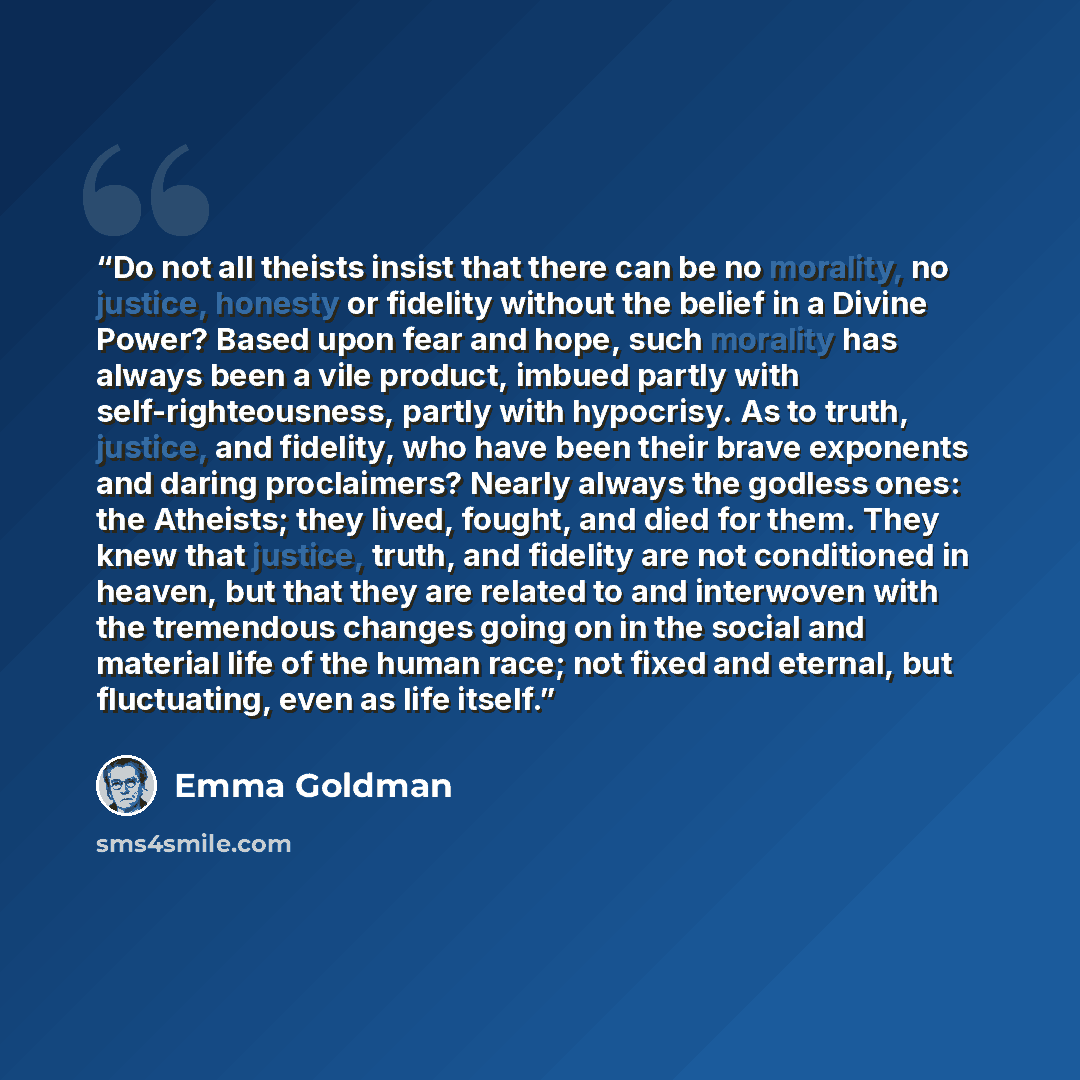 “Do not all theists insist that there can be no morality, no justice, honesty or fidelity without the belief in a Divine Power? Based upon fear and hope, such morality has always been a vile product, imbued partly with self-righteousness, partly with hypocrisy. As to truth, justice, and fidelity…” quote by Emma Goldman