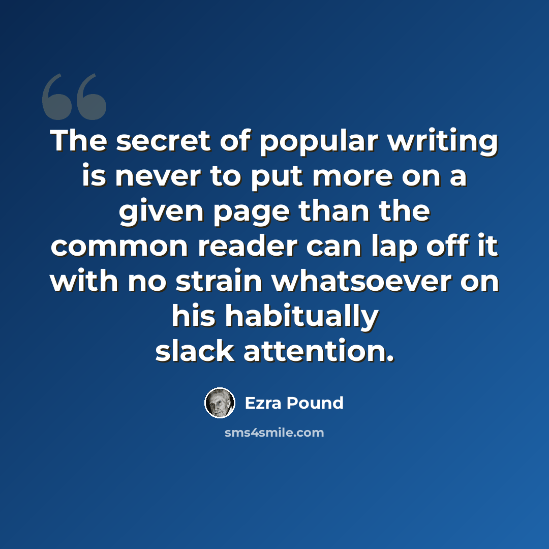 “The secret of popular writing is never to put more on a given page than the common reader can lap off it with no strain whatsoever on his habitually slack attention.” quote by Ezra Pound