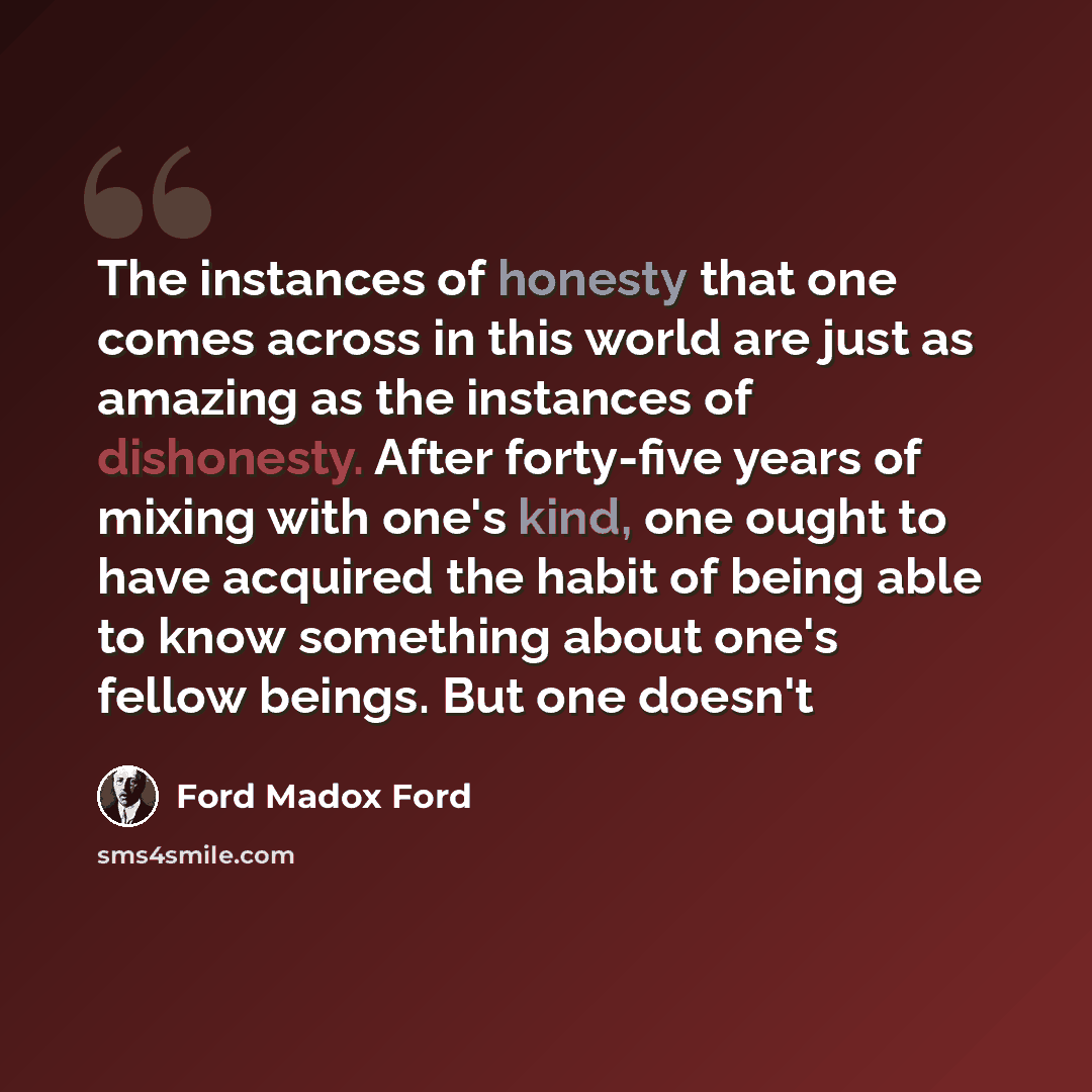 “The instances of honesty that one comes across in this world are just as amazing as the instances of dishonesty. After forty-five years of mixing with one's kind, one ought to have acquired the habit of being able to know something about one's fellow beings. But one doesn't” quote by Ford Madox Ford