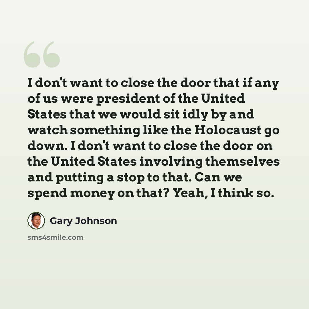 “I don't want to close the door that if any of us were president of the United States that we would sit idly by and watch something like the Holocaust go down. I don't want to close the door on the United States involving themselves and putting a stop to that. Can we spend money on that? Yeah, I…” quote by Gary Johnson